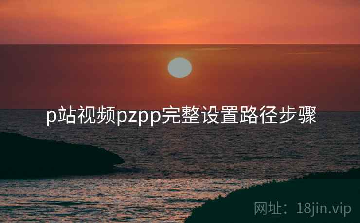 p站视频pzpp完整设置路径步骤